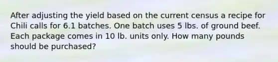 After adjusting the yield based on the current census a recipe for Chili calls for 6.1 batches. One batch uses 5 lbs. of ground beef. Each package comes in 10 lb. units only. How many pounds should be purchased?