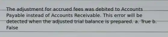 The adjustment for accrued fees was debited to Accounts Payable instead of Accounts Receivable. This error will be detected when the adjusted trial balance is prepared. a. True b. False