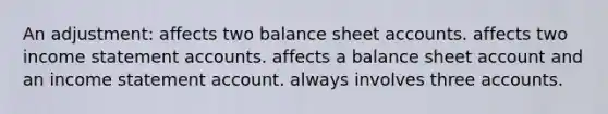 An adjustment: affects two balance shee<a href='https://www.questionai.com/knowledge/k7x83BRk9p-t-accounts' class='anchor-knowledge'>t accounts</a>. affects two income statement accounts. affects a balance sheet account and an income statement account. always involves three accounts.