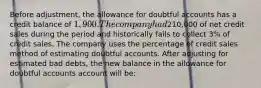 Before adjustment, the allowance for doubtful accounts has a credit balance of 1,900. The company had210,000 of net credit sales during the period and historically fails to collect 3% of credit sales. The company uses the percentage of credit sales method of estimating doubtful accounts. After adjusting for estimated bad debts, the new balance in the allowance for doubtful accounts account will be: