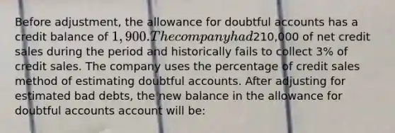 Before adjustment, the allowance for doubtful accounts has a credit balance of 1,900. The company had210,000 of net credit sales during the period and historically fails to collect 3% of credit sales. The company uses the percentage of credit sales method of estimating doubtful accounts. After adjusting for estimated bad debts, the new balance in the allowance for doubtful accounts account will be: