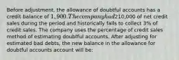 Before adjustment, the allowance of doubtful accounts has a credit balance of 1,900. The company had210,000 of net credit sales during the period and historically fails to collect 3% of credit sales. The company uses the percentage of credit sales method of estimating doubtful accounts. After adjusting for estimated bad debts, the new balance in the allowance for doubtful accounts account will be: