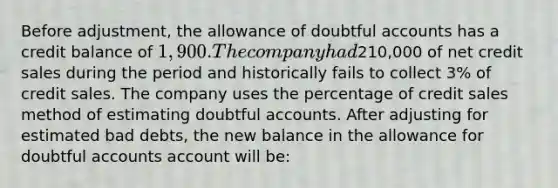 Before adjustment, the allowance of doubtful accounts has a credit balance of 1,900. The company had210,000 of net credit sales during the period and historically fails to collect 3% of credit sales. The company uses the percentage of credit sales method of estimating doubtful accounts. After adjusting for estimated bad debts, the new balance in the allowance for doubtful accounts account will be: