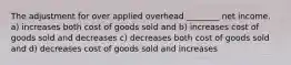 The adjustment for over applied overhead ________ net income. a) increases both cost of goods sold and b) increases cost of goods sold and decreases c) decreases both cost of goods sold and d) decreases cost of goods sold and increases