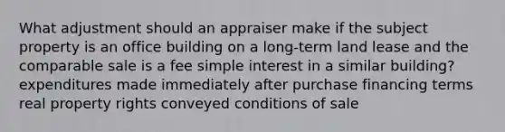 What adjustment should an appraiser make if the subject property is an office building on a long-term land lease and the comparable sale is a fee simple interest in a similar building? expenditures made immediately after purchase financing terms real property rights conveyed conditions of sale