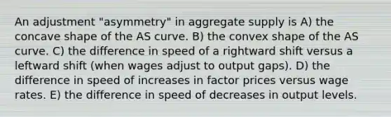 An adjustment "asymmetry" in aggregate supply is A) the concave shape of the AS curve. B) the convex shape of the AS curve. C) the difference in speed of a rightward shift versus a leftward shift (when wages adjust to output gaps). D) the difference in speed of increases in factor prices versus wage rates. E) the difference in speed of decreases in output levels.