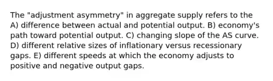 The "adjustment asymmetry" in aggregate supply refers to the A) difference between actual and potential output. B) economy's path toward potential output. C) changing slope of the AS curve. D) different relative sizes of inflationary versus recessionary gaps. E) different speeds at which the economy adjusts to positive and negative output gaps.