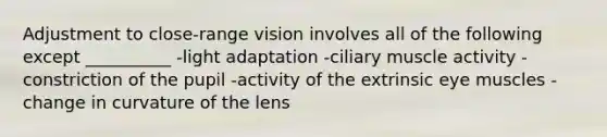 Adjustment to close-range vision involves all of the following except __________ -light adaptation -ciliary muscle activity -constriction of the pupil -activity of the extrinsic eye muscles -change in curvature of the lens