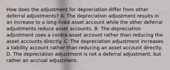 How does the adjustment for depreciation differ from other deferral adjustments? A. The depreciation adjustment results in an increase to a long-lived asset account while the other deferral adjustments reduce asset accounts. B. The depreciation adjustment uses a contra-asset account rather than reducing the asset accounts directly. C. The depreciation adjustment increases a liability account rather than reducing an asset account directly. D. The depreciation adjustment is not a deferral adjustment, but rather an accrual adjustment.