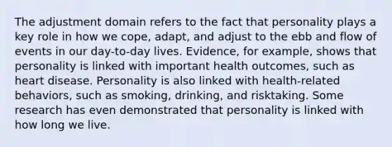 The adjustment domain refers to the fact that personality plays a key role in how we cope, adapt, and adjust to the ebb and flow of events in our day-to-day lives. Evidence, for example, shows that personality is linked with important health outcomes, such as heart disease. Personality is also linked with health-related behaviors, such as smoking, drinking, and risktaking. Some research has even demonstrated that personality is linked with how long we live.