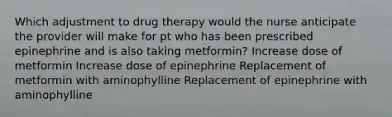 Which adjustment to drug therapy would the nurse anticipate the provider will make for pt who has been prescribed epinephrine and is also taking metformin? Increase dose of metformin Increase dose of epinephrine Replacement of metformin with aminophylline Replacement of epinephrine with aminophylline