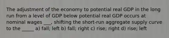 The adjustment of the economy to potential real GDP in the long run from a level of GDP below potential real GDP occurs at nominal wages ___, shifting the short-run aggregate supply curve to the _____ a) fall; left b) fall; right c) rise; right d) rise; left