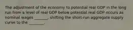 The adjustment of the economy to potential real GDP in the long run from a level of real GDP below potential real GDP occurs as nominal wages​ _______, shifting the​ short-run aggregate supply curve to the​ ________.