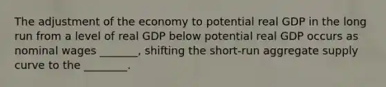 The adjustment of the economy to potential real GDP in the long run from a level of real GDP below potential real GDP occurs as nominal wages​ _______, shifting the​ short-run aggregate supply curve to the​ ________.