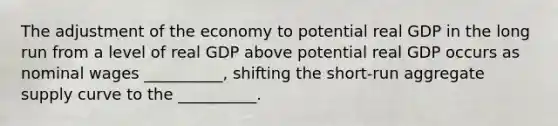 The adjustment of the economy to potential real GDP in the long run from a level of real GDP above potential real GDP occurs as nominal wages __________, shifting the short-run aggregate supply curve to the __________.