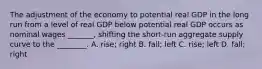 The adjustment of the economy to potential real GDP in the long run from a level of real GDP below potential real GDP occurs as nominal wages​ _______, shifting the​ short-run aggregate supply curve to the​ ________. A. ​rise; right B. ​fall; left C. ​rise; left D. ​fall; right