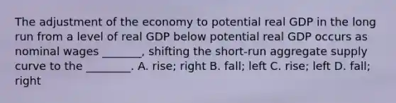 The adjustment of the economy to potential real GDP in the long run from a level of real GDP below potential real GDP occurs as nominal wages​ _______, shifting the​ short-run aggregate supply curve to the​ ________. A. ​rise; right B. ​fall; left C. ​rise; left D. ​fall; right