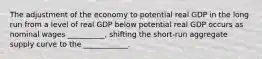 The adjustment of the economy to potential real GDP in the long run from a level of real GDP below potential real GDP occurs as nominal wages __________, shifting the short-run aggregate supply curve to the ____________.