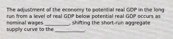 The adjustment of the economy to potential real GDP in the long run from a level of real GDP below potential real GDP occurs as nominal wages __________, shifting the short-run aggregate supply curve to the ____________.