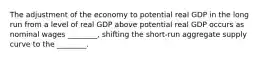 The adjustment of the economy to potential real GDP in the long run from a level of real GDP above potential real GDP occurs as nominal wages​ ________, shifting the​ short-run aggregate supply curve to the​ ________.