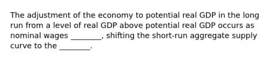 The adjustment of the economy to potential real GDP in the long run from a level of real GDP above potential real GDP occurs as nominal wages​ ________, shifting the​ short-run aggregate supply curve to the​ ________.