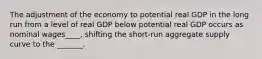 The adjustment of the economy to potential real GDP in the long run from a level of real GDP below potential real GDP occurs as nominal wages____, shifting the short-run aggregate supply curve to the _______.