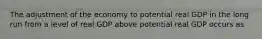 The adjustment of the economy to potential real GDP in the long run from a level of real GDP above potential real GDP occurs as
