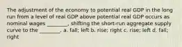 The adjustment of the economy to potential real GDP in the long run from a level of real GDP above potential real GDP occurs as nominal wages​ ________, shifting the​ short-run aggregate supply curve to the​ ________. a. fall; left b. rise; right c. rise; left d. fall; right