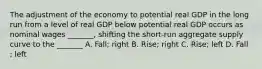 The adjustment of the economy to potential real GDP in the long run from a level of real GDP below potential real GDP occurs as nominal wages _______, shifting the short-run aggregate supply curve to the _______ A. Fall; right B. Rise; right C. Rise; left D. Fall ; left