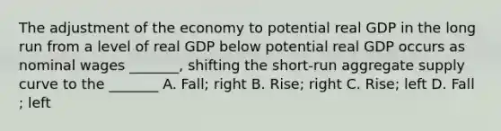 The adjustment of the economy to potential real GDP in the long run from a level of real GDP below potential real GDP occurs as nominal wages _______, shifting the short-run aggregate supply curve to the _______ A. Fall; right B. Rise; right C. Rise; left D. Fall ; left