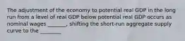 The adjustment of the economy to potential real GDP in the long run from a level of real GDP below potential real GDP occurs as nominal wages​ _______, shifting the​ short-run aggregate supply curve to the​ ________