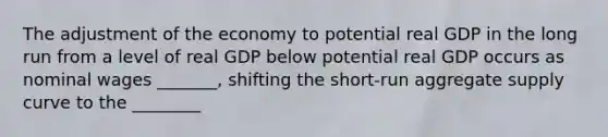 The adjustment of the economy to potential real GDP in the long run from a level of real GDP below potential real GDP occurs as nominal wages​ _______, shifting the​ short-run aggregate supply curve to the​ ________