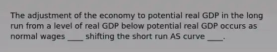 The adjustment of the economy to potential real GDP in the long run from a level of real GDP below potential real GDP occurs as normal wages ____ shifting the short run AS curve ____.