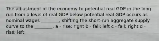 The adjustment of the economy to potential real GDP in the long run from a level of real GDP below potential real GDP occurs as nominal wages ________, shifting the short-run aggregate supply curve to the ________. a - rise; right b - fall; left c - fall; right d - rise; left