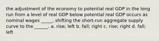 the adjustment of the economy to potential real GDP in the long run from a level of real GDP below potential real GDP occurs as nominal wages _____, shifting the short-run aggregate supply curve to the ______. a. rise; left b. fall; right c. rise; right d. fall; left