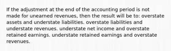 If the adjustment at the end of the accounting period is not made for unearned revenues, then the result will be to: overstate assets and understate liabilities. overstate liabilities and understate revenues. understate net income and overstate retained earnings. understate retained earnings and overstate revenues.