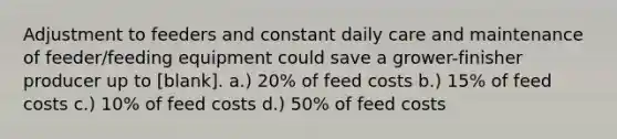 Adjustment to feeders and constant daily care and maintenance of feeder/feeding equipment could save a grower-finisher producer up to [blank]. a.) 20% of feed costs b.) 15% of feed costs c.) 10% of feed costs d.) 50% of feed costs