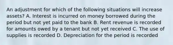 An adjustment for which of the following situations will increase assets? A. Interest is incurred on money borrowed during the period but not yet paid to the bank B. Rent revenue is recorded for amounts owed by a tenant but not yet received C. The use of supplies is recorded D. Depreciation for the period is recorded