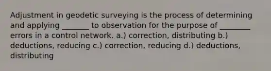 Adjustment in geodetic surveying is the process of determining and applying _______ to observation for the purpose of ________ errors in a control network. a.) correction, distributing b.) deductions, reducing c.) correction, reducing d.) deductions, distributing