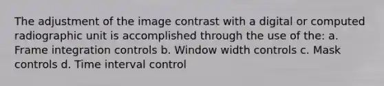 The adjustment of the image contrast with a digital or computed radiographic unit is accomplished through the use of the: a. Frame integration controls b. Window width controls c. Mask controls d. Time interval control