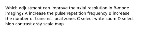 Which adjustment can improve the axial resolution in B-mode imaging? A increase the pulse repetition frequency B increase the number of transmit focal zones C select write zoom D select high contrast gray scale map