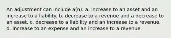 An adjustment can include a(n): a. increase to an asset and an increase to a liability. b. decrease to a revenue and a decrease to an asset. c. decrease to a liability and an increase to a revenue. d. increase to an expense and an increase to a revenue.