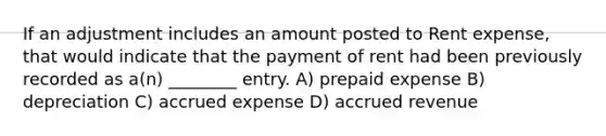 If an adjustment includes an amount posted to Rent expense, that would indicate that the payment of rent had been previously recorded as a(n) ________ entry. A) prepaid expense B) depreciation C) accrued expense D) accrued revenue