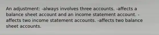 An adjustment: -always involves three accounts. -affects a balance sheet account and an income statement account. -affects two income statement accounts. -affects two balance sheet accounts.