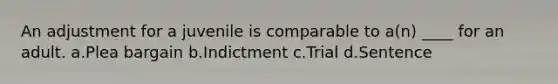 An adjustment for a juvenile is comparable to a(n) ____ for an adult. a.Plea bargain b.Indictment c.Trial d.Sentence