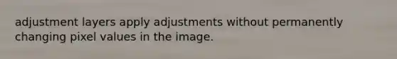 adjustment layers apply adjustments without permanently changing pixel values in the image.