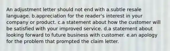 An adjustment letter should not end with a.subtle resale language. b.appreciation for the reader's interest in your company or product. c.a statement about how the customer will be satisfied with your improved service. d.a statement about looking forward to future business with customer. e.an apology for the problem that prompted the claim letter.