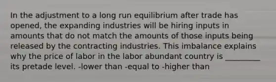 In the adjustment to a long run equilibrium after trade has opened, the expanding industries will be hiring inputs in amounts that do not match the amounts of those inputs being released by the contracting industries. This imbalance explains why the price of labor in the labor abundant country is _________ its pretade level. -lower than -equal to -higher than