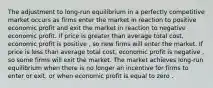 The adjustment to long-run equilibrium in a perfectly competitive market occurs as firms enter the market in reaction to positive economic profit and exit the market in reaction to negative economic profit. If price is greater than average total cost, economic profit is positive , so new firms will enter the market. If price is less than average total cost, economic profit is negative , so some firms will exit the market. The market achieves long-run equilibrium when there is no longer an incentive for firms to enter or exit, or when economic profit is equal to zero .