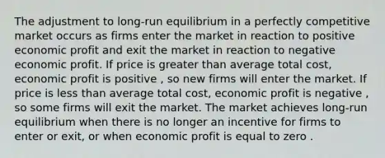 The adjustment to long-run equilibrium in a perfectly competitive market occurs as firms enter the market in reaction to positive economic profit and exit the market in reaction to negative economic profit. If price is greater than average total cost, economic profit is positive , so new firms will enter the market. If price is less than average total cost, economic profit is negative , so some firms will exit the market. The market achieves long-run equilibrium when there is no longer an incentive for firms to enter or exit, or when economic profit is equal to zero .